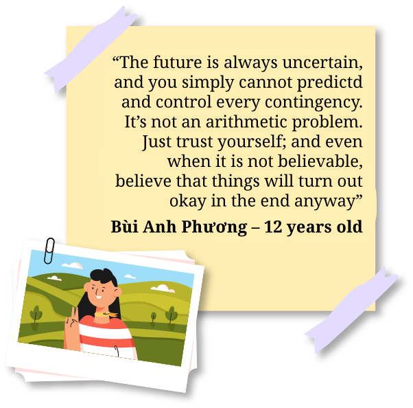 The future is always uncertain, and you simply cannot predictd and control every contingency. It’s not an arithmetic problem. Just trust yourself; and even when it is not believable, believe that things will turn out okay in the end anyway