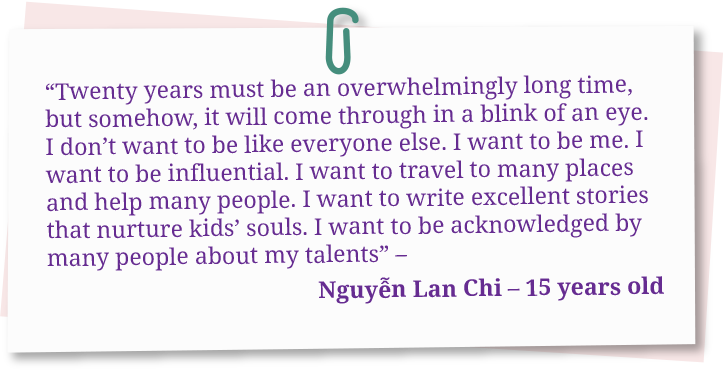 Twenty years must be an overwhelmingly long time, but somehow, it will come through in a blink of an eye. I don’t want to be like everyone else. I want to be me. I want to be influential. I want to travel to many places and help many people. I want to write excellent stories that nurture kids’ souls. I want to be acknowledged by many people about my talents